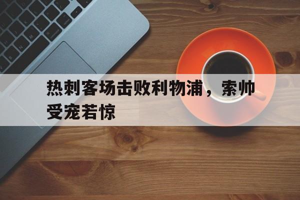 热刺客场击败利物浦，索帅受宠若惊的简单介绍